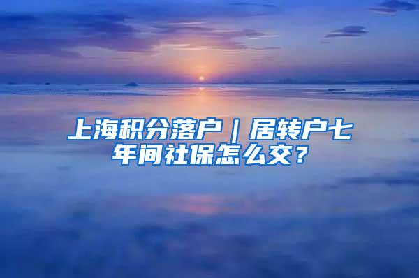 上海积分落户｜居转户七年间社保怎么交？