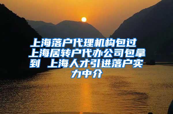 上海落户代理机构包过 上海居转户代办公司包拿到 上海人才引进落户实力中介