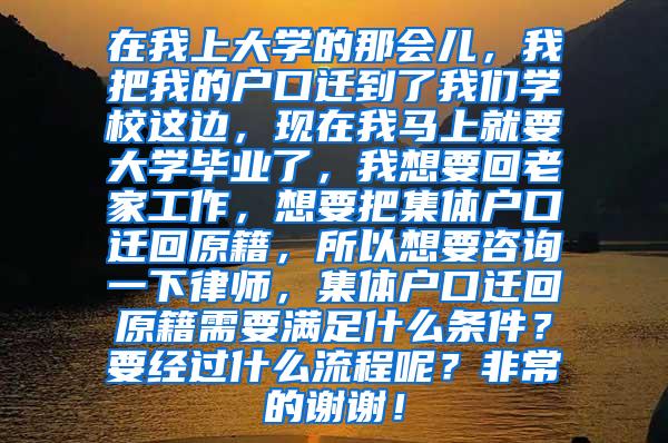 在我上大学的那会儿，我把我的户口迁到了我们学校这边，现在我马上就要大学毕业了，我想要回老家工作，想要把集体户口迁回原籍，所以想要咨询一下律师，集体户口迁回原籍需要满足什么条件？要经过什么流程呢？非常的谢谢！