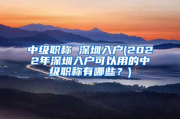 中级职称 深圳入户(2022年深圳入户可以用的中级职称有哪些？)