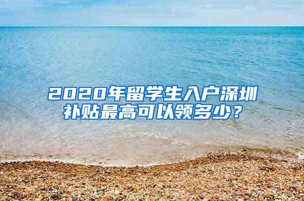 2020年留学生入户深圳补贴最高可以领多少？