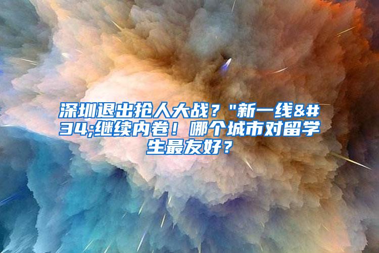 深圳退出抢人大战？"新一线"继续内卷！哪个城市对留学生最友好？