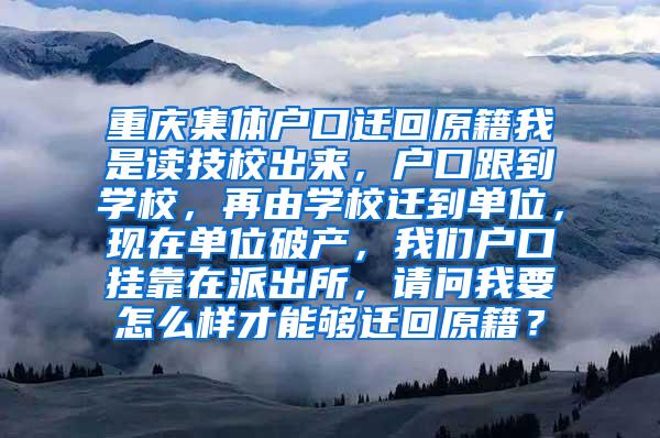 重庆集体户口迁回原籍我是读技校出来，户口跟到学校，再由学校迁到单位，现在单位破产，我们户口挂靠在派出所，请问我要怎么样才能够迁回原籍？