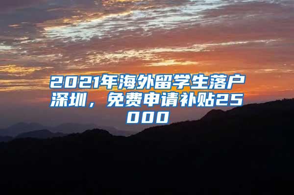 2021年海外留学生落户深圳，免费申请补贴25000