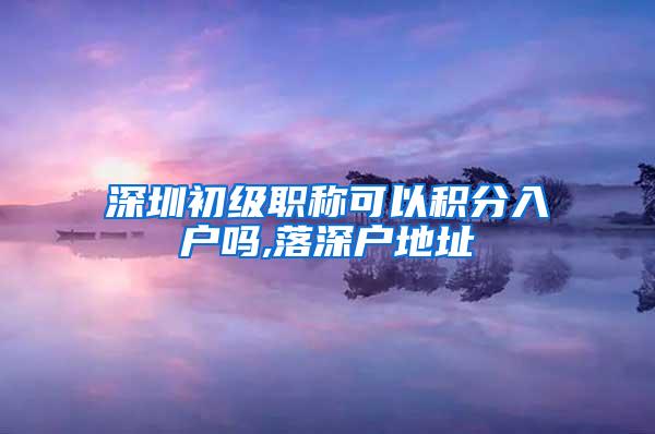 深圳初级职称可以积分入户吗,落深户地址