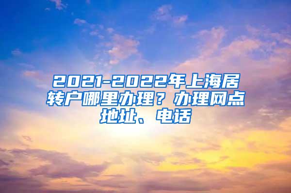 2021-2022年上海居转户哪里办理？办理网点地址、电话