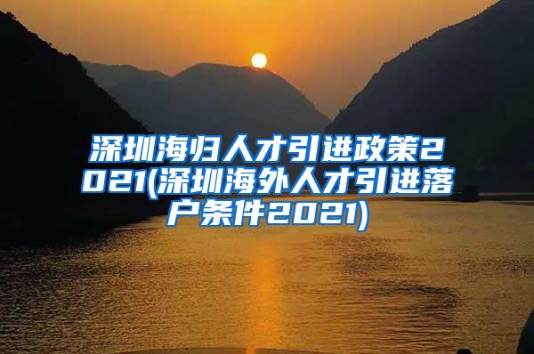 深圳海归人才引进政策2021(深圳海外人才引进落户条件2021)