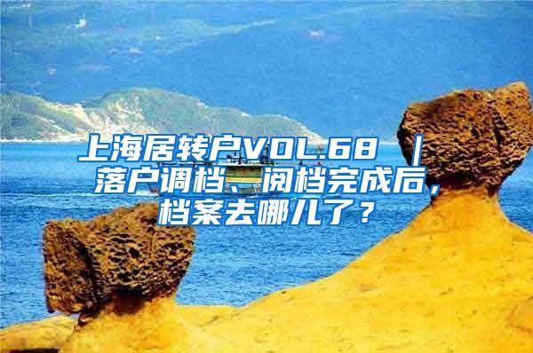 上海居转户VOL.68 ｜ 落户调档、阅档完成后，档案去哪儿了？