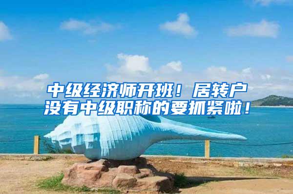 中级经济师开班！居转户没有中级职称的要抓紧啦！