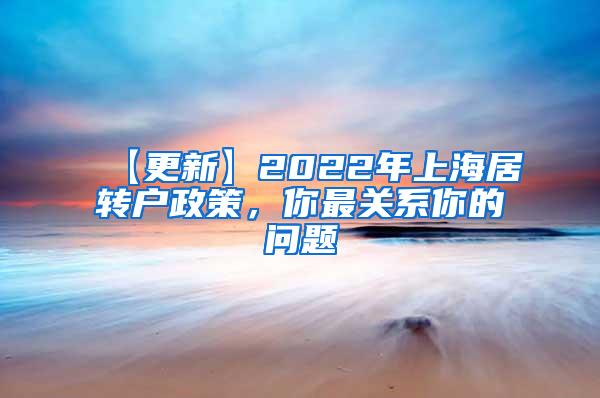 【更新】2022年上海居转户政策，你最关系你的问题