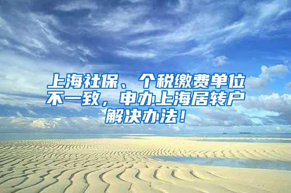 上海社保、个税缴费单位不一致，申办上海居转户解决办法！