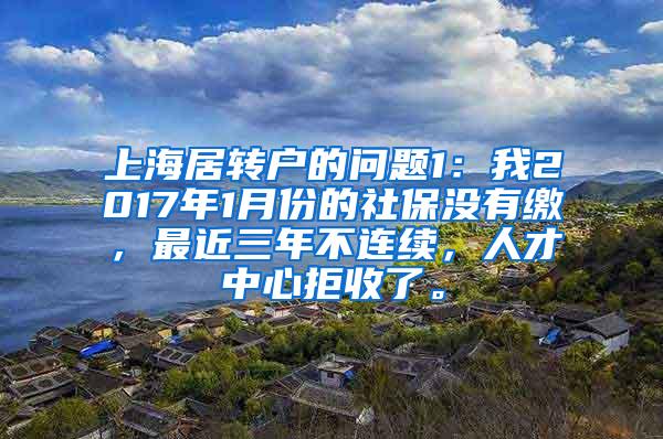 上海居转户的问题1：我2017年1月份的社保没有缴，最近三年不连续，人才中心拒收了。