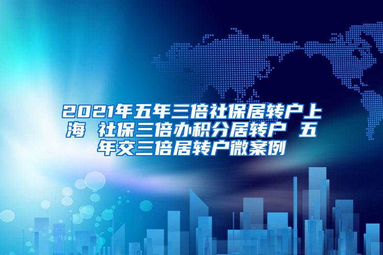 2021年五年三倍社保居转户上海 社保三倍办积分居转户 五年交三倍居转户微案例