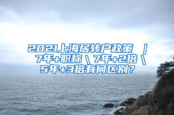 2021上海居转户政策 ｜ 7年+职称＼7年+2倍＼5年+3倍有何区别？