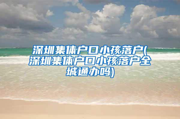 深圳集体户口小孩落户(深圳集体户口小孩落户全城通办吗)