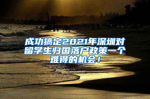 成功搞定2021年深圳对留学生归国落户政策一个难得的机会！