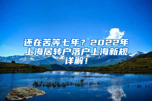 还在苦等七年？2022年上海居转户落户上海新规详解！