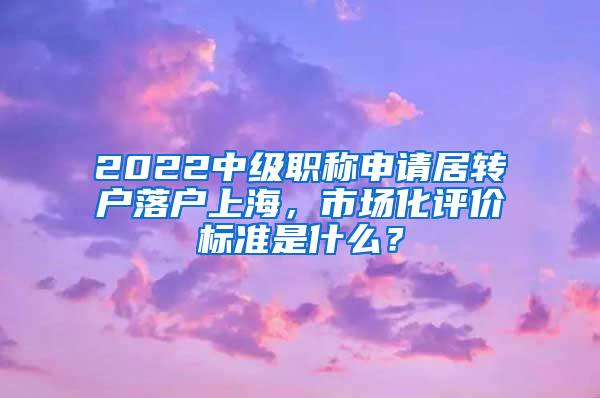 2022中级职称申请居转户落户上海，市场化评价标准是什么？