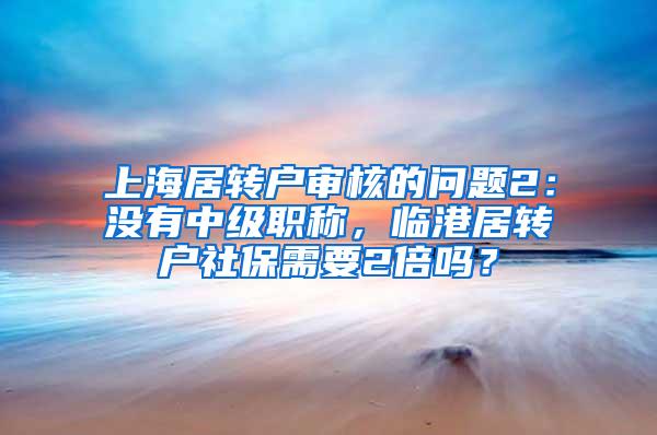 上海居转户审核的问题2：没有中级职称，临港居转户社保需要2倍吗？