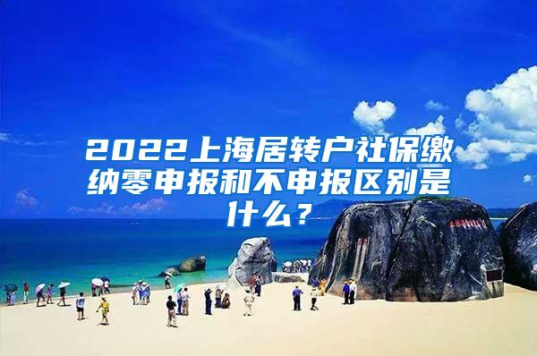 2022上海居转户社保缴纳零申报和不申报区别是什么？