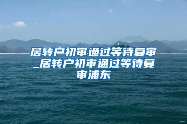 居转户初审通过等待复审_居转户初审通过等待复审浦东