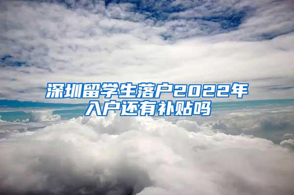 深圳留学生落户2022年入户还有补贴吗