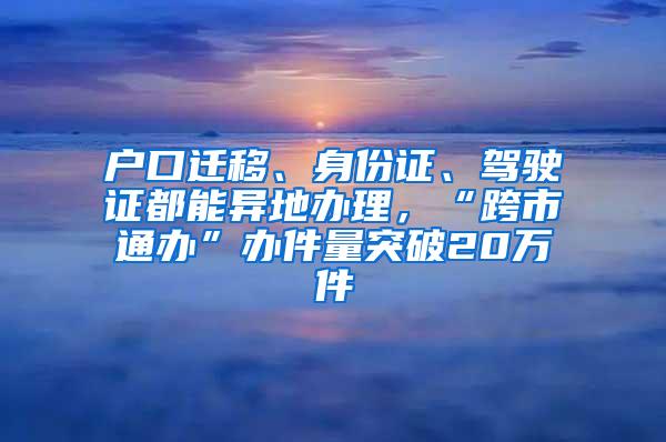 户口迁移、身份证、驾驶证都能异地办理，“跨市通办”办件量突破20万件