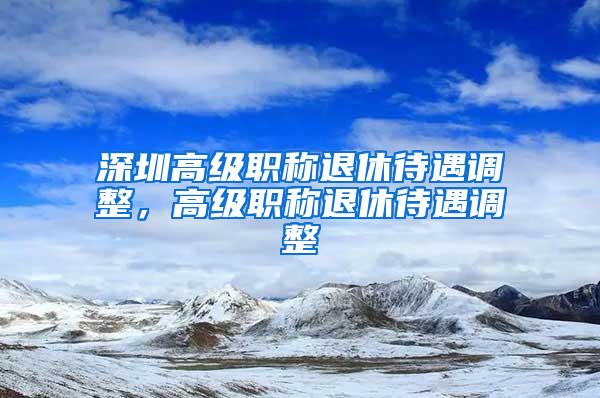 深圳高级职称退休待遇调整，高级职称退休待遇调整