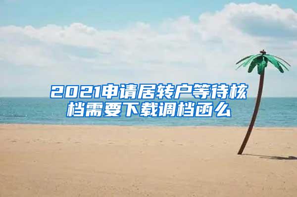 2021申请居转户等待核档需要下载调档函么