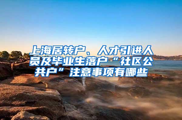 上海居转户、人才引进人员及毕业生落户“社区公共户”注意事项有哪些