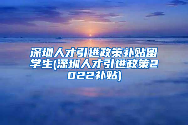 深圳人才引进政策补贴留学生(深圳人才引进政策2022补贴)