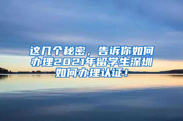 这几个秘密，告诉你如何办理2021年留学生深圳如何办理认证！