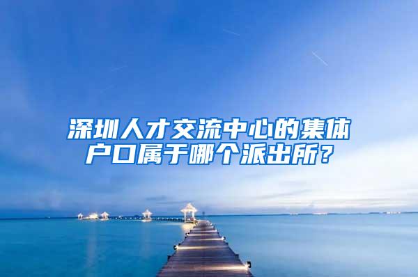 深圳人才交流中心的集体户口属于哪个派出所？