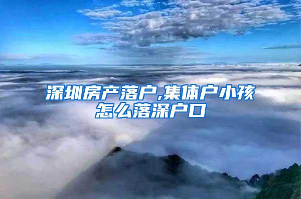 深圳房产落户,集体户小孩怎么落深户口