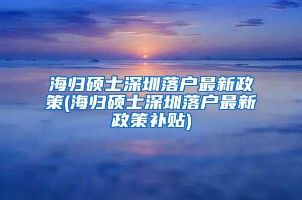 海归硕士深圳落户最新政策(海归硕士深圳落户最新政策补贴)