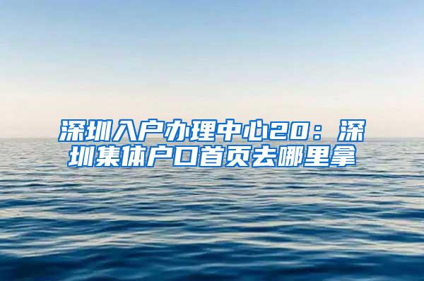 深圳入户办理中心20：深圳集体户口首页去哪里拿