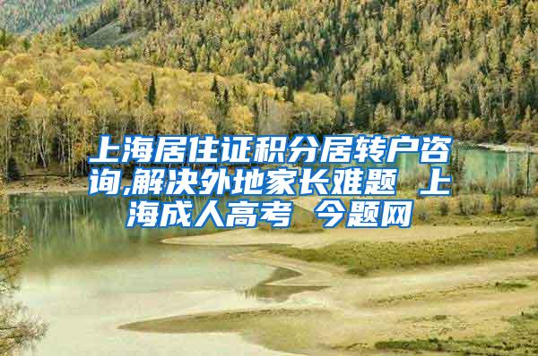 上海居住证积分居转户咨询,解决外地家长难题 上海成人高考 今题网