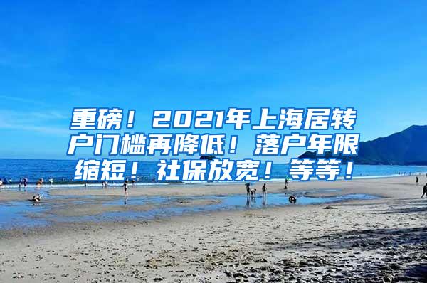 重磅！2021年上海居转户门槛再降低！落户年限缩短！社保放宽！等等！