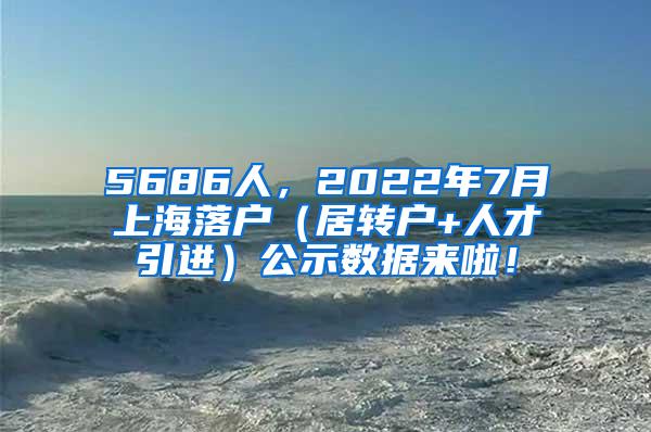 5686人，2022年7月上海落户（居转户+人才引进）公示数据来啦！