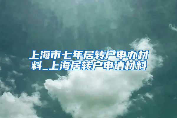 上海市七年居转户申办材料_上海居转户申请材料