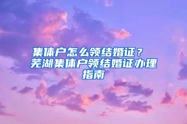 集体户怎么领结婚证？ 芜湖集体户领结婚证办理指南