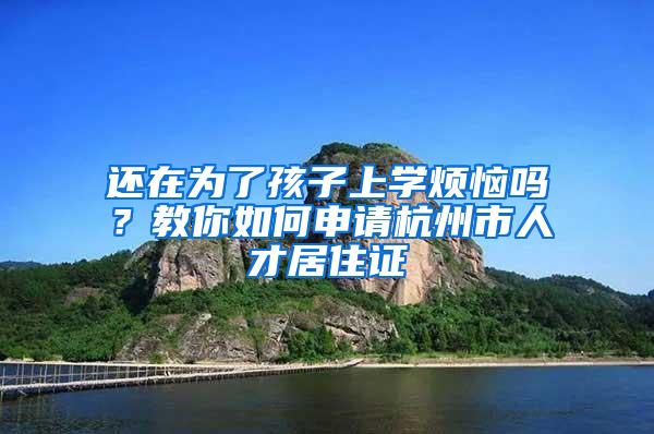 还在为了孩子上学烦恼吗？教你如何申请杭州市人才居住证