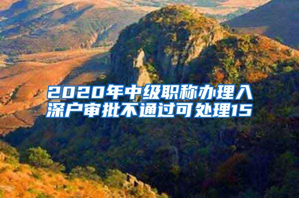 2020年中级职称办理入深户审批不通过可处理15