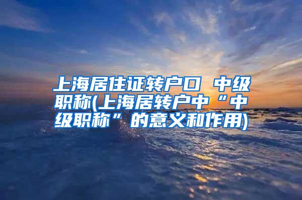 上海居住证转户口 中级职称(上海居转户中“中级职称”的意义和作用)