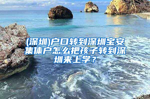 (深圳)户口转到深圳宝安集体户怎么把孩子转到深圳来上学？