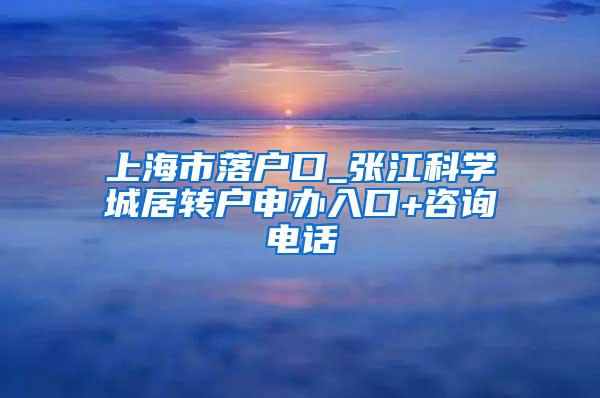 上海市落户口_张江科学城居转户申办入口+咨询电话