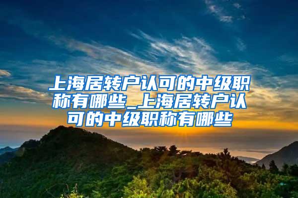 上海居转户认可的中级职称有哪些_上海居转户认可的中级职称有哪些