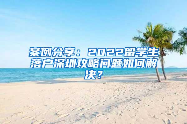 案例分享：2022留学生落户深圳攻略问题如何解决？