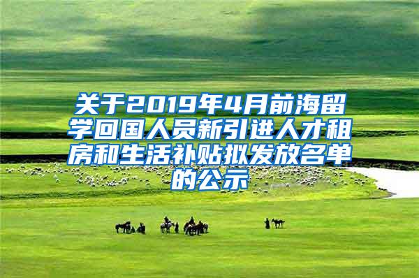 关于2019年4月前海留学回国人员新引进人才租房和生活补贴拟发放名单的公示