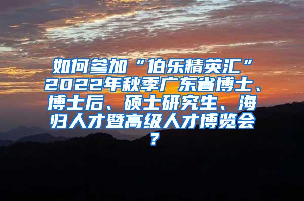 如何参加“伯乐精英汇”2022年秋季广东省博士、博士后、硕士研究生、海归人才暨高级人才博览会？